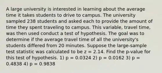 A large university is interested in learning about the average time it takes students to drive to campus. The university sampled 238 students and asked each to provide the amount of time they spent traveling to campus. This variable, travel time, was then used conduct a test of hypothesis. The goal was to determine if the average travel time of all the university's students differed from 20 minutes. Suppose the large-sample test statistic was calculated to be z = 2.14. Find the p-value for this test of hypothesis. 1) p = 0.0324 2) p = 0.0162 3) p = 0.4838 4) p = 0.9838