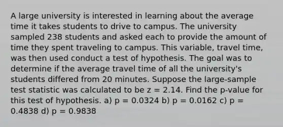 A large university is interested in learning about the average time it takes students to drive to campus. The university sampled 238 students and asked each to provide the amount of time they spent traveling to campus. This variable, travel time, was then used conduct a test of hypothesis. The goal was to determine if the average travel time of all the university's students differed from 20 minutes. Suppose the large-sample test statistic was calculated to be z = 2.14. Find the p-value for this test of hypothesis. a) p = 0.0324 b) p = 0.0162 c) p = 0.4838 d) p = 0.9838