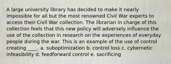 A large university library has decided to make it nearly impossible for all but the most renowned Civil War experts to access their Civil War collection. The librarian in charge of this collection feels that this new policy will adversely influence the use of the collection in research on the experiences of everyday people during the war. This is an example of the use of control creating ____. a. suboptimization b. control loss c. cybernetic infeasibility d. feedforward control e. sacrificing