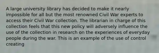 A large university library has decided to make it nearly impossible for all but the most renowned Civil War experts to access their Civil War collection. The librarian in charge of this collection feels that this new policy will adversely influence the use of the collection in research on the experiences of everyday people during the war. This is an example of the use of control creating