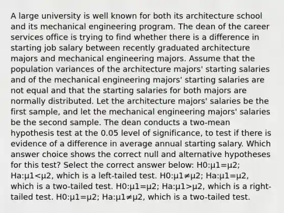 A large university is well known for both its architecture school and its mechanical engineering program. The dean of the career services office is trying to find whether there is a difference in starting job salary between recently graduated architecture majors and mechanical engineering majors. Assume that the population variances of the architecture majors' starting salaries and of the mechanical engineering majors' starting salaries are not equal and that the starting salaries for both majors are normally distributed. Let the architecture majors' salaries be the first sample, and let the mechanical engineering majors' salaries be the second sample. The dean conducts a two-mean hypothesis test at the 0.05 level of significance, to test if there is evidence of a difference in average annual starting salary. Which answer choice shows the correct null and alternative hypotheses for this test? Select the correct answer below: H0:μ1=μ2; Ha:μ1 μ2, which is a right-tailed test. H0:μ1=μ2; Ha:μ1≠μ2, which is a two-tailed test.