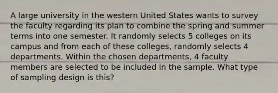 A large university in the western United States wants to survey the faculty regarding its plan to combine the spring and summer terms into one semester. It randomly selects 5 colleges on its campus and from each of these colleges, randomly selects 4 departments. Within the chosen departments, 4 faculty members are selected to be included in the sample. What type of sampling design is this?