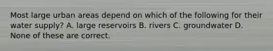 Most large urban areas depend on which of the following for their water supply? A. large reservoirs B. rivers C. groundwater D. None of these are correct.