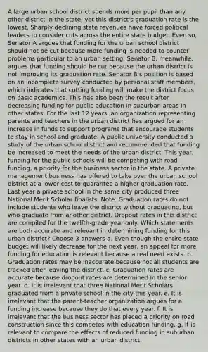 A large urban school district spends more per pupil than any other district in the state; yet this district's graduation rate is the lowest. Sharply declining state revenues have forced political leaders to consider cuts across the entire state budget. Even so, Senator A argues that funding for the urban school district should not be cut because more funding is needed to counter problems particular to an urban setting. Senator B, meanwhile, argues that funding should be cut because the urban district is not improving its graduation rate. Senator B's position is based on an incomplete survey conducted by personal staff members, which indicates that cutting funding will make the district focus on basic academics. This has also been the result after decreasing funding for public education in suburban areas in other states. For the last 12 years, an organization representing parents and teachers in the urban district has argued for an increase in funds to support programs that encourage students to stay in school and graduate. A public university conducted a study of the urban school district and recommended that funding be increased to meet the needs of the urban district. This year, funding for the public schools will be competing with road funding, a priority for the business sector in the state. A private management business has offered to take over the urban school district at a lower cost to guarantee a higher graduation rate. Last year a private school in the same city produced three National Merit Scholar finalists. Note: Graduation rates do not include students who leave the district without graduating, but who graduate from another district. Dropout rates in this district are compiled for the twelfth-grade year only. Which statements are both accurate and relevant in determining funding for this urban district? Choose 3 answers a. Even though the entire state budget will likely decrease for the next year, an appeal for more funding for education is relevant because a real need exists. b. Graduation rates may be inaccurate because not all students are tracked after leaving the district. c. Graduation rates are accurate because dropout rates are determined in the senior year. d. It is irrelevant that three National Merit Scholars graduated from a private school in the city this year. e. It is irrelevant that the parent-teacher organization argues for a funding increase because they do that every year. f. It is irrelevant that the business sector has placed a priority on road construction since this competes with education funding. g. It is relevant to compare the effects of reduced funding in suburban districts in other states with an urban district.