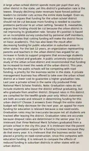 A large urban school district spends more per pupil than any other district in the state; yet this district's graduation rate is the lowest. Sharply declining state revenues have forced political leaders to consider cuts across the entire state budget. Even so, Senator A argues that funding for the urban school district should not be cut because more funding is needed to counter problems particular to an urban setting. Senator B, meanwhile, argues that funding should be cut because the urban district is not improving its graduation rate. Senator B's position is based on an incomplete survey conducted by personal staff members, which indicates that cutting funding will make the district focus on basic academics. This has also been the result after decreasing funding for public education in suburban areas in other states. For the last 12 years, an organization representing parents and teachers in the urban district has argued for an increase in funds to support programs that encourage students to stay in school and graduate. A public university conducted a study of the urban school district and recommended that funding be increased to meet the needs of the urban district. This year, funding for the public schools will be competing with road funding, a priority for the business sector in the state. A private management business has offered to take over the urban school district at a lower cost to guarantee a higher graduation rate. Last year a private school in the same city produced three National Merit Scholar finalists. Note: Graduation rates do not include students who leave the district without graduating, but who graduate from another district. Dropout rates in this district are compiled for the twelfth-grade year only. Which statements are both accurate and relevant in determining funding for this urban district? Choose 3 answers Even though the entire state budget will likely decrease for the next year, an appeal for more funding for education is relevant because a real need exists. Graduation rates may be inaccurate because not all students are tracked after leaving the district. Graduation rates are accurate because dropout rates are determined in the senior year. It is irrelevant that three National Merit Scholars graduated from a private school in the city this year. It is irrelevant that the parent teacher organization argues for a funding increase because they do that every year. It is irrelevant that the business sector has placed a priority on road construction, since this competes with education funding. It is relevant to compare the effects of reduced funding in suburban districts in other states with an urban district.