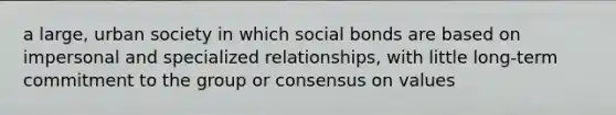 a large, urban society in which social bonds are based on impersonal and specialized relationships, with little long-term commitment to the group or consensus on values