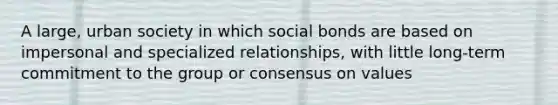 A large, urban society in which social bonds are based on impersonal and specialized relationships, with little long-term commitment to the group or consensus on values