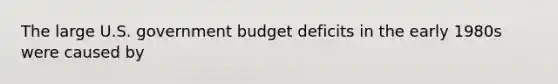 The large U.S. government budget deficits in the early 1980s were caused by