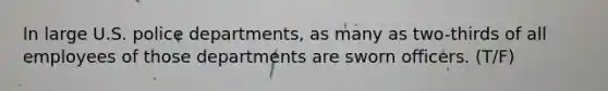 In large U.S. police departments, as many as two-thirds of all employees of those departments are sworn officers.​ (T/F)