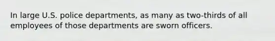 In large U.S. police departments, as many as two-thirds of all employees of those departments are sworn officers.​
