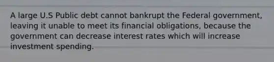 A large U.S Public debt cannot bankrupt the Federal government, leaving it unable to meet its financial obligations, because the government can decrease interest rates which will increase investment spending.