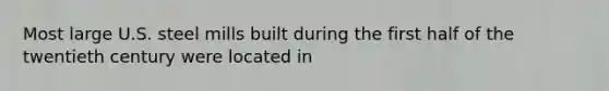 Most large U.S. steel mills built during the first half of the twentieth century were located in