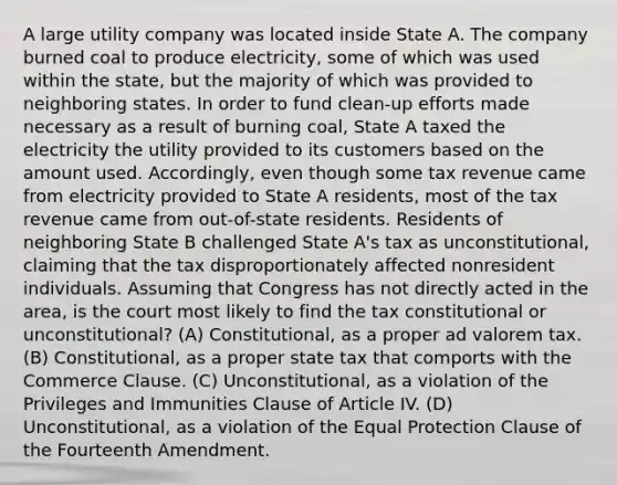 A large utility company was located inside State A. The company burned coal to produce electricity, some of which was used within the state, but the majority of which was provided to neighboring states. In order to fund clean-up efforts made necessary as a result of burning coal, State A taxed the electricity the utility provided to its customers based on the amount used. Accordingly, even though some tax revenue came from electricity provided to State A residents, most of the tax revenue came from out-of-state residents. Residents of neighboring State B challenged State A's tax as unconstitutional, claiming that the tax disproportionately affected nonresident individuals. Assuming that Congress has not directly acted in the area, is the court most likely to find the tax constitutional or unconstitutional? (A) Constitutional, as a proper ad valorem tax. (B) Constitutional, as a proper state tax that comports with the Commerce Clause. (C) Unconstitutional, as a violation of the Privileges and Immunities Clause of Article IV. (D) Unconstitutional, as a violation of the Equal Protection Clause of the Fourteenth Amendment.