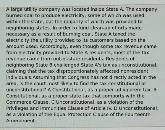 A large utility company was located inside State A. The company burned coal to produce electricity, some of which was used within the state, but the majority of which was provided to neighboring states. In order to fund clean-up efforts made necessary as a result of burning coal, State A taxed the electricity the utility provided to its customers based on the amount used. Accordingly, even though some tax revenue came from electricity provided to State A residents, most of the tax revenue came from out-of-state residents. Residents of neighboring State B challenged State A's tax as unconstitutional, claiming that the tax disproportionately affected nonresident individuals.Assuming that Congress has not directly acted in the area, is the court most likely to find the tax constitutional or unconstitutional? A Constitutional, as a proper ad valorem tax. B Constitutional, as a proper state tax that comports with the Commerce Clause. C Unconstitutional, as a violation of the Privileges and Immunities Clause of Article IV. D Unconstitutional, as a violation of the Equal Protection Clause of the Fourteenth Amendment.