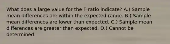 What does a large value for the F-ratio indicate? A.) Sample mean differences are within the expected range. B.) Sample mean differences are lower than expected. C.) Sample mean differences are greater than expected. D.) Cannot be determined.