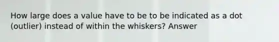 How large does a value have to be to be indicated as a dot (outlier) instead of within the whiskers? Answer