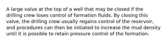 A large valve at the top of a well that may be closed if the drilling crew loses control of formation fluids. By closing this valve, the drilling crew usually regains control of the reservoir, and procedures can then be initiated to increase the mud density until it is possible to retain pressure control of the formation.