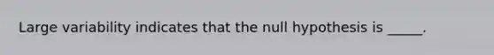 Large variability indicates that the null hypothesis is _____.