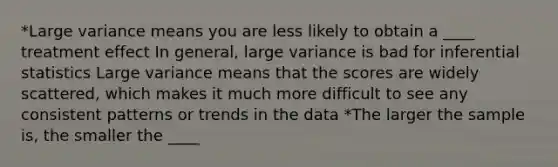 *Large variance means you are less likely to obtain a ____ treatment effect In general, large variance is bad for <a href='https://www.questionai.com/knowledge/k2VaKZmkPW-inferential-statistics' class='anchor-knowledge'>inferential statistics</a> Large variance means that the scores are widely scattered, which makes it much more difficult to see any consistent patterns or trends in the data *The larger the sample is, the smaller the ____