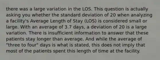 there was a large variation in the LOS. This question is actually asking you whether the standard deviation of 20 when analyzing a facility's Average Length of Stay (LOS) is considered small or large. With an average of 3.7 days, a deviation of 20 is a large variation. There is insufficient information to answer that these patients stay longer than average. And while the average of "three to four" days is what is stated, this does not imply that most of the patients spent this length of time at the facility.