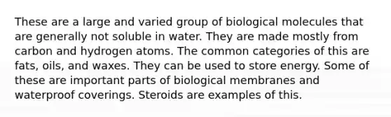 These are a large and varied group of biological molecules that are generally not soluble in water. They are made mostly from carbon and hydrogen atoms. The common categories of this are fats, oils, and waxes. They can be used to store energy. Some of these are important parts of biological membranes and waterproof coverings. Steroids are examples of this.