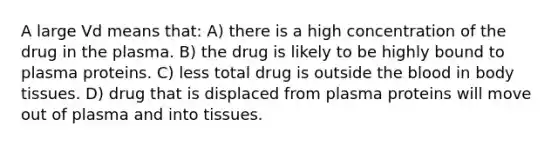 A large Vd means that: A) there is a high concentration of the drug in the plasma. B) the drug is likely to be highly bound to plasma proteins. C) less total drug is outside the blood in body tissues. D) drug that is displaced from plasma proteins will move out of plasma and into tissues.