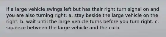 If a large vehicle swings left but has their right turn signal on and you are also turning right: a. stay beside the large vehicle on the right. b. wait until the large vehicle turns before you turn right. c. squeeze between the large vehicle and the curb.