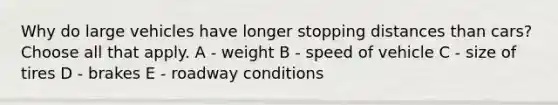 Why do large vehicles have longer stopping distances than cars? Choose all that apply. A - weight B - speed of vehicle C - size of tires D - brakes E - roadway conditions