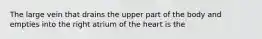 The large vein that drains the upper part of the body and empties into the right atrium of the heart is the