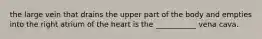the large vein that drains the upper part of the body and empties into the right atrium of the heart is the ___________ vena cava.