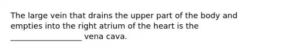 The large vein that drains the upper part of the body and empties into the right atrium of the heart is the __________________ vena cava.