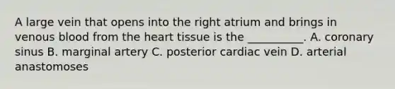 A large vein that opens into the right atrium and brings in venous blood from <a href='https://www.questionai.com/knowledge/kya8ocqc6o-the-heart' class='anchor-knowledge'>the heart</a> tissue is the __________. A. coronary sinus B. marginal artery C. posterior cardiac vein D. arterial anastomoses