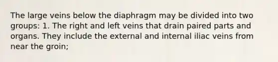 The large veins below the diaphragm may be divided into two groups: 1. The right and left veins that drain paired parts and organs. They include the external and internal iliac veins from near the groin;