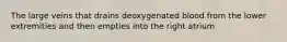 The large veins that drains deoxygenated blood from the lower extremities and then empties into the right atrium