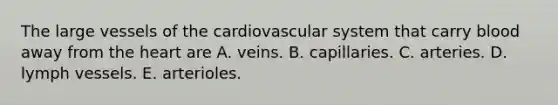 The large vessels of the cardiovascular system that carry blood away from the heart are A. veins. B. capillaries. C. arteries. D. lymph vessels. E. arterioles.