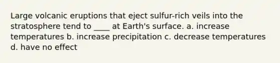 Large volcanic eruptions that eject sulfur-rich veils into the stratosphere tend to ____ at Earth's surface. a. increase temperatures b. increase precipitation c. decrease temperatures d. have no effect