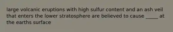 large volcanic eruptions with high sulfur content and an ash veil that enters the lower stratosphere are believed to cause _____ at the earths surface