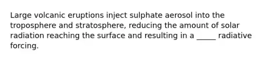 Large volcanic eruptions inject sulphate aerosol into the troposphere and stratosphere, reducing the amount of solar radiation reaching the surface and resulting in a _____ radiative forcing.