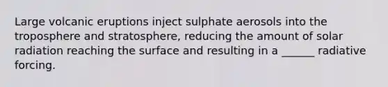 Large volcanic eruptions inject sulphate aerosols into the troposphere and stratosphere, reducing the amount of <a href='https://www.questionai.com/knowledge/kr1ksgm4Kk-solar-radiation' class='anchor-knowledge'>solar radiation</a> reaching the surface and resulting in a ______ radiative forcing.