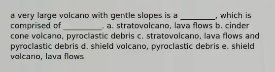 a very large volcano with gentle slopes is a _________, which is comprised of __________. a. stratovolcano, lava flows b. cinder cone volcano, pyroclastic debris c. stratovolcano, lava flows and pyroclastic debris d. shield volcano, pyroclastic debris e. shield volcano, lava flows