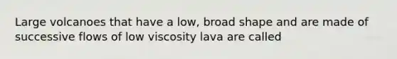 Large volcanoes that have a low, broad shape and are made of successive flows of low viscosity lava are called