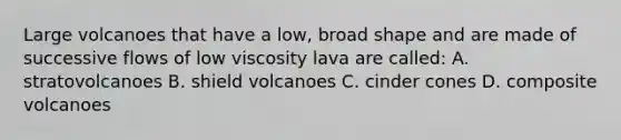 Large volcanoes that have a low, broad shape and are made of successive flows of low viscosity lava are called: A. stratovolcanoes B. shield volcanoes C. cinder cones D. composite volcanoes