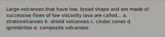 Large volcanoes that have low, broad shape and are made of successive flows of low viscosity lava are called... a. stratovolcanoes b. shield volcanoes c. cinder cones d. ignimbrites e. composite volcanoes