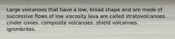 Large volcanoes that have a low, broad shape and are made of successive flows of low viscosity lava are called stratovolcanoes. cinder cones. composite volcanoes. shield volcanoes. ignimbrites.