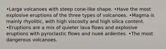 •Large volcanoes with steep cone-like shape. •Have the most explosive eruptions of the three types of volcanoes. •Magma is mainly rhyolitic, with high viscosity and high silica content. •Eruptions are a mix of quieter lava flows and explosive eruptions with pyroclastic flows and nueé ardentes. •The most dangerous volcanoes.