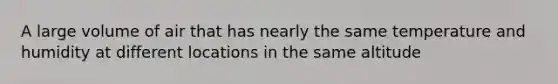 A large volume of air that has nearly the same temperature and humidity at different locations in the same altitude