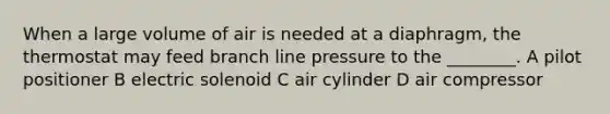 When a large volume of air is needed at a diaphragm, the thermostat may feed branch line pressure to the ________. A pilot positioner B electric solenoid C air cylinder D air compressor