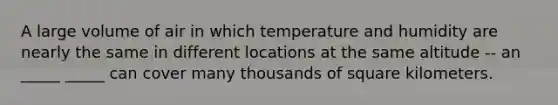 A large volume of air in which temperature and humidity are nearly the same in different locations at the same altitude -- an _____ _____ can cover many thousands of square kilometers.