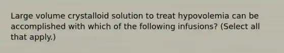 Large volume crystalloid solution to treat hypovolemia can be accomplished with which of the following infusions? (Select all that apply.)