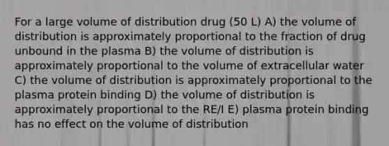 For a large volume of distribution drug (50 L) A) the volume of distribution is approximately proportional to the fraction of drug unbound in the plasma B) the volume of distribution is approximately proportional to the volume of extracellular water C) the volume of distribution is approximately proportional to the plasma protein binding D) the volume of distribution is approximately proportional to the RE/I E) plasma protein binding has no effect on the volume of distribution